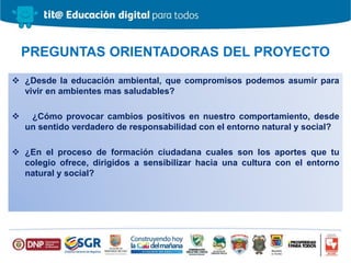  ¿Desde la educación ambiental, que compromisos podemos asumir para
vivir en ambientes mas saludables?
 ¿Cómo provocar cambios positivos en nuestro comportamiento, desde
un sentido verdadero de responsabilidad con el entorno natural y social?
 ¿En el proceso de formación ciudadana cuales son los aportes que tu
colegio ofrece, dirigidos a sensibilizar hacia una cultura con el entorno
natural y social?
PREGUNTAS ORIENTADORAS DEL PROYECTO
 