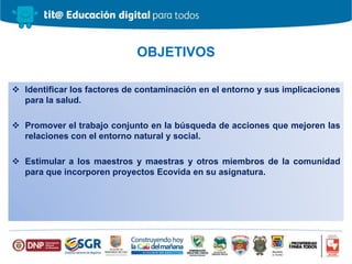  Identificar los factores de contaminación en el entorno y sus implicaciones
para la salud.
 Promover el trabajo conjunto en la búsqueda de acciones que mejoren las
relaciones con el entorno natural y social.
 Estimular a los maestros y maestras y otros miembros de la comunidad
para que incorporen proyectos Ecovida en su asignatura.
OBJETIVOS
 