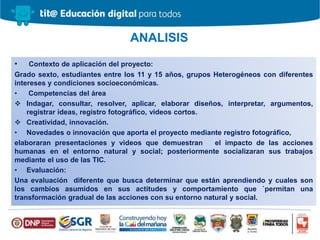 • Contexto de aplicación del proyecto:
Grado sexto, estudiantes entre los 11 y 15 años, grupos Heterogéneos con diferentes
intereses y condiciones socioeconómicas.
• Competencias del área
 Indagar, consultar, resolver, aplicar, elaborar diseños, interpretar, argumentos,
registrar ideas, registro fotográfico, videos cortos.
 Creatividad, innovación.
• Novedades o innovación que aporta el proyecto mediante registro fotográfico,
elaboraran presentaciones y videos que demuestran el impacto de las acciones
humanas en el entorno natural y social; posteriormente socializaran sus trabajos
mediante el uso de las TIC.
• Evaluación:
Una evaluación diferente que busca determinar que están aprendiendo y cuales son
los cambios asumidos en sus actitudes y comportamiento que `permitan una
transformación gradual de las acciones con su entorno natural y social.
ANALISIS
 