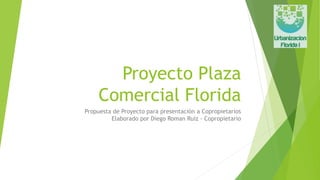 Proyecto Plaza
Comercial Florida
Propuesta de Proyecto para presentación a Copropietarios
Elaborado por Diego Roman Ruiz - Copropietario
 
