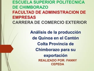 ESCUELA SUPERIOR POLITECNICA
DE CHIMBORAZO
FACULTAD DE ADMINISTRACION DE
EMPRESAS
CARRERA DE COMERCIO EXTERIOR
Análisis de la producción
de Quínoa en el Cantón
Colta Provincia de
Chimborazo para su
exportación
REALIZADO POR: FANNY
CEPEDA
 