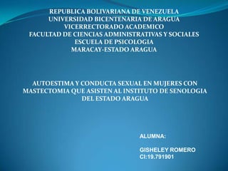 REPUBLICA BOLIVARIANA DE VENEZUELA
UNIVERSIDAD BICENTENARIA DE ARAGUA
VICERRECTORADO ACADEMICO
FACULTAD DE CIENCIAS ADMINISTRATIVAS Y SOCIALES
ESCUELA DE PSICOLOGIA
MARACAY-ESTADO ARAGUA
AUTOESTIMA Y CONDUCTA SEXUAL EN MUJERES CON
MASTECTOMIA QUE ASISTEN AL INSTITUTO DE SENOLOGIA
DEL ESTADO ARAGUA
ALUMNA:
GISHELEY ROMERO
CI:19.791901
 