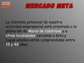 CENTRO ACTIVO FORMEX MERCADO META La clientela potencial de nuestra actividad empresarial está orientada a la población de  Moral de Calatrava  y a  otras localidades  cercanas a ésta,y cuyas edades estén comprendidas entre  15 y 49  años.  