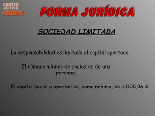CENTRO ACTIVO FORMEX FORMA JURÍDICA SOCIEDAD LIMITADA El número mínimo de socios es de una persona . El capital social a aportar es, como mínimo, de 3.005,06 €. La responsabilidad es limitada al capital aportado. 