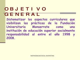 RESPONSABILIDAD SOCIAL UNIVERSITARIA OBJETIVO GENERAL Sistematizar los aspectos curriculares que visibilizan las prácticas de la Fundación Universitaria Monserrate como una institución de educación superior socialmente responsabilidad al entre el año 1998 y 2008. 