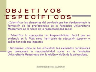 RESPONSABILIDAD SOCIAL UNIVERSITARIA OBJETIVOS ESPECÍFICOS Identificar los elementos del currículo que han fundamentado la formación de los profesionales de la Fundación Universitaria Monserrate en el marco de la responsabilidad social.   Identifica la concepción de Responsabilidad Social que se evidencia en la FUM como institución de educación superior y cuáles han sido sus impactos   Determinar cómo se han articulado los elementos curriculares que promueven la responsabilidad social en la Fundación Universitaria Monserrate con la misión y visión de la universidad. 