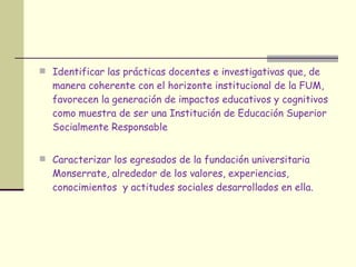 Identificar las prácticas docentes e investigativas que, de manera coherente con el horizonte institucional de la FUM, favorecen la generación de impactos educativos y cognitivos como muestra de ser una Institución de Educación Superior Socialmente Responsable Caracterizar los egresados de la fundación universitaria Monserrate, alrededor de los valores, experiencias, conocimientos  y actitudes sociales desarrollados en ella. 