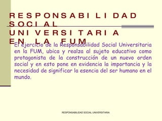 RESPONSABILIDAD SOCIAL UNIVERSITARIA RESPONSABILIDAD SOCIAL UNIVERSITARIA EN LA FUM El ejercicio de la Responsabilidad Social Universitaria en la FUM, ubica y realza al sujeto educativo como protagonista de la construcción de un nuevo orden social y en esto pone en evidencia la importancia y la necesidad de significar la esencia del ser humano en el mundo.  