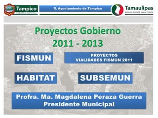 R. Ayuntamiento de Tampico Proyectos Gobierno 2011 - 2013 PROYECTOS VIALIDADES FISMUN 2011 FISMUN HABITAT SUBSEMUN Profra. Ma. Magdalena Peraza Guerra Presidente Municipal 