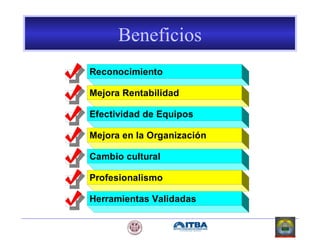 Beneficios
Reconocimiento
Mejora Rentabilidad
Efectividad de Equipos
Mejora en la Organización
Cambio cultural
Profesionalismo
Herramientas Validadas
 