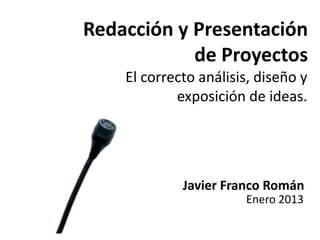 Redacción y Presentación 
de Proyectos 
El correcto análisis, diseño y 
exposición de ideas. 
Javier Franco Román 
Enero 2013 
 