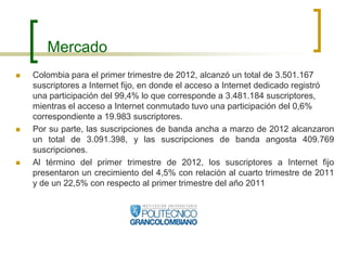 Mercado
   Colombia para el primer trimestre de 2012, alcanzó un total de 3.501.167
    suscriptores a Internet fijo, en donde el acceso a Internet dedicado registró
    una participación del 99,4% lo que corresponde a 3.481.184 suscriptores,
    mientras el acceso a Internet conmutado tuvo una participación del 0,6%
    correspondiente a 19.983 suscriptores.
   Por su parte, las suscripciones de banda ancha a marzo de 2012 alcanzaron
    un total de 3.091.398, y las suscripciones de banda angosta 409.769
    suscripciones.
   Al término del primer trimestre de 2012, los suscriptores a Internet fijo
    presentaron un crecimiento del 4,5% con relación al cuarto trimestre de 2011
    y de un 22,5% con respecto al primer trimestre del año 2011
 