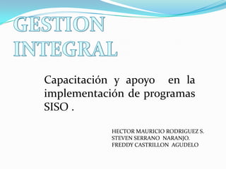 GESTION INTEGRAL Capacitación y apoyo  en la implementación de programas  SISO . HECTOR MAURICIO RODRIGUEZ S. STEVEN SERRANO  NARANJO. FREDDY CASTRILLON  AGUDELO 