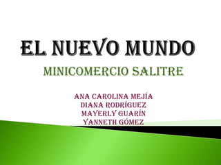 EL NUEVO MUNDO  MINICOMERCIO SALITRE Ana carolina mejía  Diana rodríguez Mayerly guarín Yanneth Gómez 