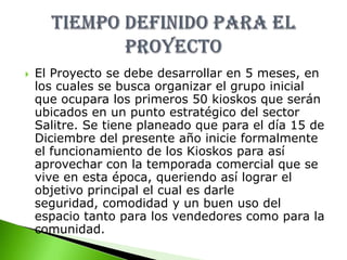 Inicialmente se tiene pensado ubicar 50 kioscos lo que indica un total aproximado de      $ 211.900.000TIEMPO DEFINIDO PARA EL PROYECTOEl Proyecto se debe desarrollar en 5 meses, en los cuales se busca organizar el grupo inicial que ocupara los primeros 50 kioskos que serán ubicados en un punto estratégico del sector Salitre. Se tiene planeado que para el día 15 de Diciembre del presente año inicie formalmente el funcionamiento de los Kioskos para así aprovechar con la temporada comercial que se vive en esta época, queriendo así lograr el objetivo principal el cual es darle seguridad, comodidad y un buen uso del espacio tanto para los vendedores como para la comunidad.
