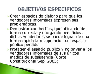 Evitar que las autoridades los continúen   atropellando en su derecho como ciudadanos con la detención de sus mercancías. Crear espacios de diálogo para que los vendedores informales expresen sus problemáticas.
