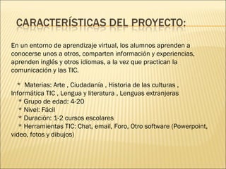 En un entorno de aprendizaje virtual, los alumnos aprenden a conocerse unos a otros, comparten información y experiencias, aprenden inglés y otros idiomas, a la vez que practican la comunicación y las TIC. *  Materias: Arte , Ciudadanía , Historia de las culturas , Informática TIC , Lengua y literatura , Lenguas extranjeras * Grupo de edad: 4-20 * Nivel: Fácil * Duración: 1-2 cursos escolares * Herramientas TIC: Chat, email, Foro, Otro software (Powerpoint, video, fotos y dibujos) 