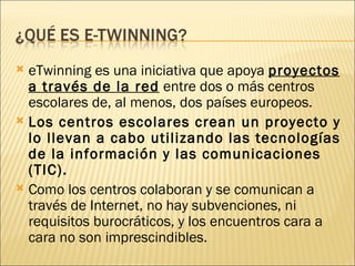 eTwinning es una iniciativa que apoya  proyectos a través de la red  entre dos o más centros escolares de, al menos, dos países europeos.  Los centros escolares crean un proyecto y lo llevan a cabo utilizando las tecnologías de la información y las comunicaciones (TIC).   Como los centros colaboran y se comunican a través de Internet, no hay subvenciones, ni requisitos burocráticos, y los encuentros cara a cara no son imprescindibles. 