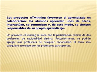 Los proyectos eTwinning favorecen el aprendizaje en colaboración: los alumnos aprenden unos de otros, interactúan, se comunican y, de este modo, se sienten responsables de su propio aprendizaje. Un proyecto eTwinning se inicia con la participación mínima de dos profesores de nacionalidad distinta. Posteriormente, se podrán agregar más profesores de cualquier nacionalidad. El tema será cualquiera acordado por los profesores participantes. 