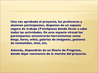 Una vez aprobado el proyecto, los profesores y alumnos participantes, disponen de un espacio seguro de trabajo (TwinSpace) donde llevar a cabo todas las actividades. En este espacio virtual los participantes encontrarán herramientas como blogs, foros, wikis, galerías de imágenes, gestores de contenidos, chat, etc. Además, dispondrán de un Diario de Progreso, donde dejar constancia de la marcha del proyecto. 