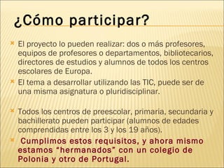 El proyecto lo pueden realizar: dos o más profesores, equipos de profesores o departamentos, bibliotecarios, directores de estudios y alumnos de todos los centros escolares de Europa.  El tema a desarrollar utilizando las TIC, puede ser de una misma asignatura o pluridisciplinar. Todos los centros de preescolar, primaria, secundaria y bachillerato pueden participar (alumnos de edades comprendidas entre los 3 y los 19 años).   Cumplimos estos requisitos, y ahora mismo estamos “hermanados” con un colegio de Polonia y otro de Portugal. ¿Cómo participar? 