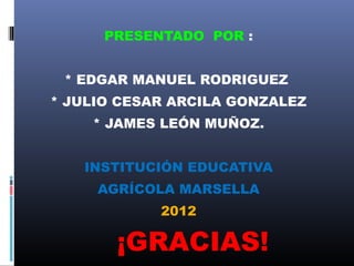 PRESENTADO POR :


 * EDGAR MANUEL RODRIGUEZ
* JULIO CESAR ARCILA GONZALEZ
    * JAMES LEÓN MUÑOZ.


   INSTITUCIÓN EDUCATIVA
     AGRÍCOLA MARSELLA
            2012

       ¡GRACIAS!
 