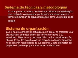 Sistema de técnicas y metodologías   En todo proyecto se hace uso de ciertas técnicas y metodologías para realizarlo, consiguiendo por lo tanto una reducción en el tiempo de duración de algunas tareas así como una mejora en la calidad.   Sistema de organización   Con el fin de coordinar los esfuerzos de la gente, se establece una organización, que debe definir sus límites en cuanto a su autoridad, obligaciones y responsabilidad de los participantes. En el caso de que los miembros de un proyecto no tengan autoridad, no se sentirán responsables de sus acciones y será el director del proyecto el que tenga que tomar todas las decisiones. 