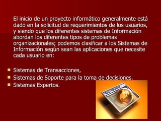 El inicio de un proyecto informático generalmente está dado en la solicitud de requerimientos de los usuarios, y siendo que los diferentes sistemas de Información abordan los diferentes tipos de problemas organizacionales; podemos clasificar a los Sistemas de Información según sean las aplicaciones que necesite cada usuario en: Sistemas de Transacciones,  Sistemas de Soporte para la toma de decisiones,  Sistemas Expertos. 