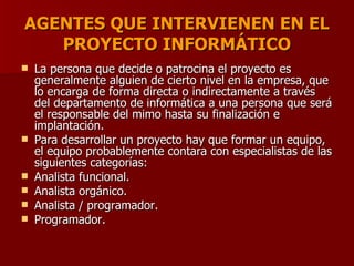 AGENTES QUE INTERVIENEN EN EL PROYECTO INFORMÁTICO La persona que decide o patrocina el proyecto es generalmente alguien de cierto nivel en la empresa, que lo encarga de forma directa o indirectamente a través del departamento de informática a una persona que será el responsable del mimo hasta su finalización e implantación.  Para desarrollar un proyecto hay que formar un equipo, el equipo probablemente contara con especialistas de las siguientes categorías: Analista funcional.  Analista orgánico.  Analista / programador.  Programador.  