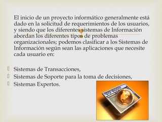 
El inicio de un proyecto informático generalmente está
dado en la solicitud de requerimientos de los usuarios,
y siendo que los diferentes sistemas de Información
abordan los diferentes tipos de problemas
organizacionales; podemos clasificar a los Sistemas de
Información según sean las aplicaciones que necesite
cada usuario en:
 Sistemas de Transacciones,
 Sistemas de Soporte para la toma de decisiones,
 Sistemas Expertos.
 