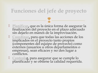 
 Planificar, que es la única forma de asegurar la
finalización del proyecto en el plazo adecuado
sin dejarlo en manos de la improvisación. 
 Coordinar, para que todas las acciones de los
implicados en el proyecto tanto propios
(componentes del equipo de proyecto) como
externos (usuarios u otros departamentos o
empresas), sean eficaces y no den lugar a
conflictos. 
 Controlar, para asegurar que se cumple lo
planificado y se obtiene la calidad requerida.
Funciones del jefe de proyecto
 