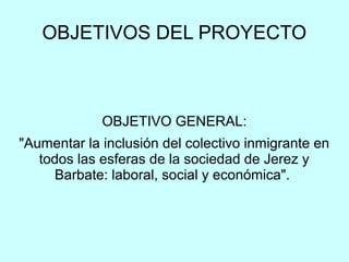 OBJETIVOS DEL PROYECTO
OBJETIVO GENERAL:
"Aumentar la inclusión del colectivo inmigrante en
todos las esferas de la sociedad de Jerez y
Barbate: laboral, social y económica".
 