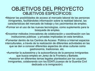 OBJETIVOS DEL PROYECTO
OBJETIVOS ESPECÍFICOS:
●Mejorar las posibilidades de acceso al mercado laboral de las personas
inmigrantes, facilitándoles información sobre la realidad laboral, las
características del mercado de trabajo y los yacimientos de empleo.
●Formar en el uso de las nuevas tecnologías, como suplemento para la
búsqueda de empleo.
●Encontrar métodos innovadores de colaboración y coordinación con las
instituciones públicas y privadas implicadas en esta temática.
●Fomentar dentro de los Centros de Acceso Público a Internet espacios
interculturales, a través de la realización de diferentes actividades en las
que se den a conocer diferentes aspectos de otras culturas como
gastronomía, tradiciones. etc.
●Aumentar la autoestima y la autoconfianza de la persona inmigrantes
que busca empleo en Jerez de la Frontera y Barbate.
●Asesorar en diferentes temas legales planteados por los usuarios
inmigrantes, colaborando con los EDATI,(cuerpo de la Guardia Civil
dedicado a la inmigración)
 