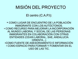 MISIÓN DEL PROYECTO
El centro (C.A.P.I):
● COMO LUGAR DE ENCUENTRO DE LA POBLACIÓN
INMIGRANTE CON LOS AUTÓCTONOS.
● COMO RECURSO PARA MEJORAR LA INCORPORACIÓN
AL MUNDO LABORAL Y SOCIAL DE LAS PERSONAS
INMIGRANTES EN COLABORACIÓN CON OTRAS
ENTIDADES (CEAIN LABORAL, SAE, ANDALUCÍA
ORIENTA,..)
●COMO FUENTE DE ASESORAMIENTO E INFORMACIÓN
● COMO ESPACIO PARA FORMAR Y FOMENTAR EN EL
USO DE LAS TIC.
 