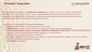 Tipos
Estrategia formativa centrada en el estudiantado normalista, que consiste en realizar un conjunto de actividades
articuladas o interconectadas de carácter multi o interdisciplinario, fundamentadas en la necesidad de atender o
comprender la complejidad de una situación o problema específico generando aprendizajes significativos que
coadyuvan a desarrollar rasgos específicos de los perfiles de egreso.
Proyecto integrador
Desarrolla en cada estudiante normalista la habilidad para:
• Integrar distintos saberes necesarios para enfrentar un desafío,
• Problematizar los saberes y conocimientos en el contexto del objeto del proyecto integrador,
• Identificar, diagnosticar, analizar, comprender interpretar, argumentar y/o intervenir en la resolución de problemas
cognitivos, sociales o de la práctica profesional pedagógica y de saber docente
• Tomar decisiones de manera colectiva e informada.
• Investigar y trabajar colaborativamente para superar los desafíos epistemológicos surgidos , y los inconvenientes
derivados del desarrollo del proyecto integrador,
• Autorregular su aprendizaje
 