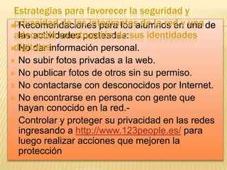 Estrategias para favorecer la seguridad y
privacidad de los integrantes de la red y una
 Recomendaciones para los alumnos en una de
adecuada construcción de sus identidades
las actividades posteadas:
digitales:
 No dar información personal.
No subir fotos privadas a la web.
 No publicar fotos de otros sin su permiso.
 No contactarse con desconocidos por Internet.
 No encontrarse en persona con gente que
hayan conocido en la red. Controlar y proteger su privacidad en las redes
ingresando a http://www.123people.es/ para
luego realizar acciones que mejoren la
protección


 