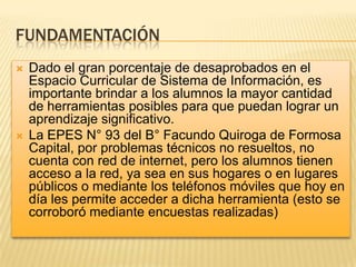 FUNDAMENTACIÓN




Dado el gran porcentaje de desaprobados en el
Espacio Curricular de Sistema de Información, es
importante brindar a los alumnos la mayor cantidad
de herramientas posibles para que puedan lograr un
aprendizaje significativo.
La EPES N° 93 del B° Facundo Quiroga de Formosa
Capital, por problemas técnicos no resueltos, no
cuenta con red de internet, pero los alumnos tienen
acceso a la red, ya sea en sus hogares o en lugares
públicos o mediante los teléfonos móviles que hoy en
día les permite acceder a dicha herramienta (esto se
corroboró mediante encuestas realizadas)

 