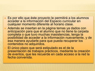 





Es por ello que éste proyecto le permitirá a los alumnos
acceder a la información del Espacio curricular en
cualquier momento diferente al horario clase.
Además se insertan en la página temas ya dados con
anticipación para que el alumno que no tiene la carpeta
completa o que tuvo muchas inasistencias, tenga la
posibilidad de acceder a la información nuevamente, y de
esa manera ayudarle para que pueda recuperar los
contenidos no adquiridos.
El único plazo que será estipulado es el de la
presentación de trabajos prácticos, mediante la creación
de eventos, que les recuerde en cada acceso a la red la
fecha convenida.

 