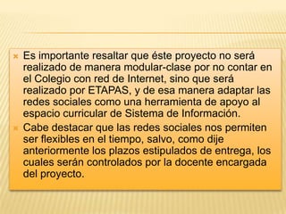 



Es importante resaltar que éste proyecto no será
realizado de manera modular-clase por no contar en
el Colegio con red de Internet, sino que será
realizado por ETAPAS, y de esa manera adaptar las
redes sociales como una herramienta de apoyo al
espacio curricular de Sistema de Información.
Cabe destacar que las redes sociales nos permiten
ser flexibles en el tiempo, salvo, como dije
anteriormente los plazos estipulados de entrega, los
cuales serán controlados por la docente encargada
del proyecto.

 