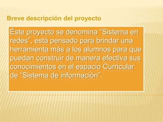 Breve descripción del proyecto

Éste proyecto se denomina “Sistema en
redes”, está pensado para brindar una
herramienta más a los alumnos para que
puedan construir de manera efectiva sus
conocimientos en el espacio Curricular
de “Sistema de información”.

 