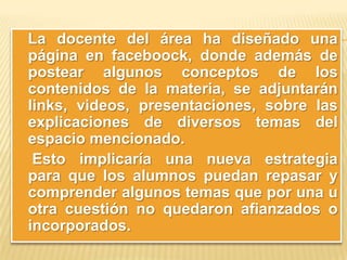 La docente del área ha diseñado una
página en faceboock, donde además de
postear algunos conceptos de los
contenidos de la materia, se adjuntarán
links, videos, presentaciones, sobre las
explicaciones de diversos temas del
espacio mencionado.
Esto implicaría una nueva estrategia
para que los alumnos puedan repasar y
comprender algunos temas que por una u
otra cuestión no quedaron afianzados o
incorporados.

 