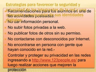 Estrategias para favorecer la seguridad y
privacidad de los integrantes de la red y una
 Recomendaciones para los alumnos en una de
adecuada construcción de sus identidades
las actividades posteadas:
digitales:
 No dar información personal.
No subir fotos privadas a la web.
 No publicar fotos de otros sin su permiso.
 No contactarse con desconocidos por Internet.
 No encontrarse en persona con gente que
hayan conocido en la red. Controlar y proteger su privacidad en las redes
ingresando a http://www.123people.es/ para
luego realizar acciones que mejoren la
protección


 
