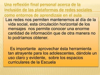 Una reflexión final personal acerca de la
inclusión de las plataformas de redes sociales
como entornos de aprendizaje en el aula
Las redes nos permiten mantenernos al día de la
vida social, esta circulación horizontal de los
mensajes nos permite conocer una enorme
cantidad de información que de otra manera no
lo podríamos obtener.
Es importante aprovechar ésta herramienta
tan atrayente para los adolescentes, dándole un
uso claro y evidente, sobre los espacios
curriculares de la Escuela

 