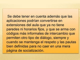 Se debe tener en cuenta además que las
aplicaciones podrían convertirse en
extensiones del aula que ya no tiene
paredes ni horarios fijos, y que se arma con
códigos más informales de intercambio que
permiten otro tipo de diálogo, siempre y
cuando se mantenga el respeto y las pautas
bien definidas para no caer en una mera
página de socialización.

 