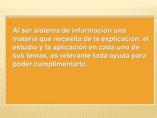 

Al ser sistema de información una
materia que necesita de la explicación, el
estudio y la aplicación en cada uno de
sus temas, es relevante toda ayuda para
poder cumplimentarlo.

 