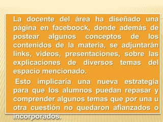 La docente del área ha diseñado una
página en faceboock, donde además de
postear algunos conceptos de los
contenidos de la materia, se adjuntarán
links, videos, presentaciones, sobre las
explicaciones de diversos temas del
espacio mencionado.
Esto implicaría una nueva estrategia
para que los alumnos puedan repasar y
comprender algunos temas que por una u
otra cuestión no quedaron afianzados o
incorporados.

 