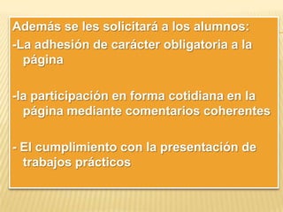 Además se les solicitará a los alumnos:
-La adhesión de carácter obligatoria a la
página
-la participación en forma cotidiana en la
página mediante comentarios coherentes
- El cumplimiento con la presentación de
trabajos prácticos

 