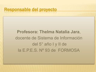 Responsable del proyecto

Profesora: Thelma Natalia Jara,
docente de Sistema de Información
del 5° año I y II de
la E.P.E.S. Nº 93 de FORMOSA

 