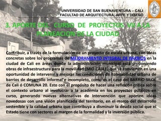 UNIVERSIDAD DE SAN BUENAVENTURA – CALI
                             FACULTAD DE ARQUITECTURA, ARTE Y DISEÑO


3. APORTE DEL CURSO DE PROYECTOS VII A LA
         PLANEACION DE LA CIUDAD

Contribuir, a través de la formulación de un proyecto de escala urbana, con ideas
concretas sobre los programas de MEJORAMIENTO INTEGRAL DE BARRIOS en la
ciudad de Cali en áreas donde la administración municipal está proponiendo
obras de infraestructura para la movilidad (MIO CABLE) que se convierten en una
oportunidad de intervenir y mejorar las condiciones de habitabilidad urbana de
barrios de desarrollo informal e incompleto, como es el caso del BARRIO SILOÉ
de Cali ó COMUNA 20. Esto con el propósito de hacer una reflexión crítica sobre
el contexto urbano al involucrar a la academia en los proyectos públicos en
curso, generando nuevas alternativas de intervención que aporten ideas
novedosas con una visión planificada del territorio, en el marco del desarrollo
sostenible y la calidad urbana que contribuya a disminuir la deuda social que el
Estado tiene con sectores al margen de la formalidad y la inversión pública.
 