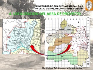 UNIVERSIDAD DE SAN BUENAVENTURA – CALI
            FACULTAD DE ARQUITECTURA, ARTE Y DISEÑO

4. LOCALIZACION DEL AREA DE PROYECTO




                  Municipio de Cali: Comunas y Corregimientos
 